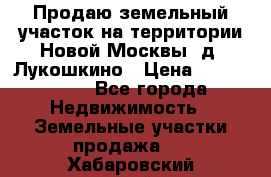 Продаю земельный участок на территории Новой Москвы, д. Лукошкино › Цена ­ 1 450 000 - Все города Недвижимость » Земельные участки продажа   . Хабаровский край